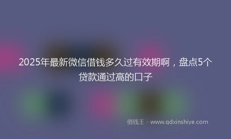 2025年最新微信借钱多久过有效期啊，盘点5个贷款通过高的口子