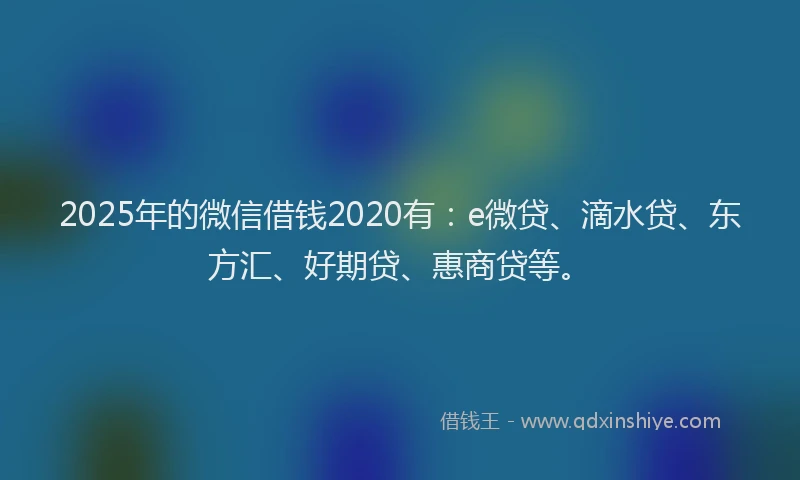 2025年的微信借钱2020有：e微贷、滴水贷、东方汇、好期贷、惠商贷等。