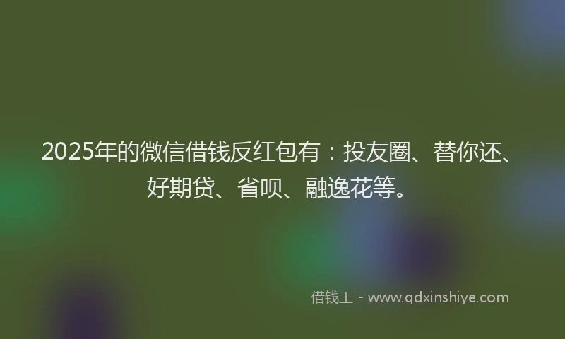 2025年的微信借钱反红包有：投友圈、替你还、好期贷、省呗、融逸花等。
