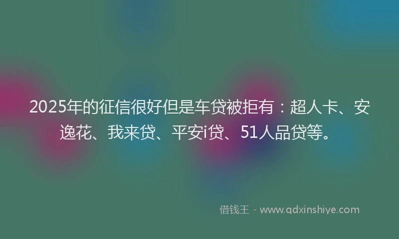 2025年的征信很好但是车贷被拒有：超人卡、安逸花、我来贷、平安i贷、51人品贷等。