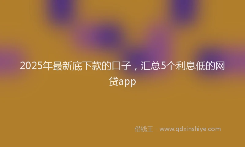 2025年最新底下款的口子，汇总5个利息低的网贷app