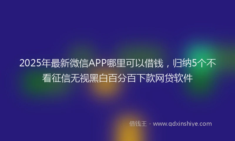 2025年最新微信APP哪里可以借钱，归纳5个不看征信无视黑白百分百下款网贷软件
