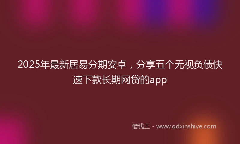 2025年最新居易分期安卓，分享五个无视负债快速下款长期网贷的app