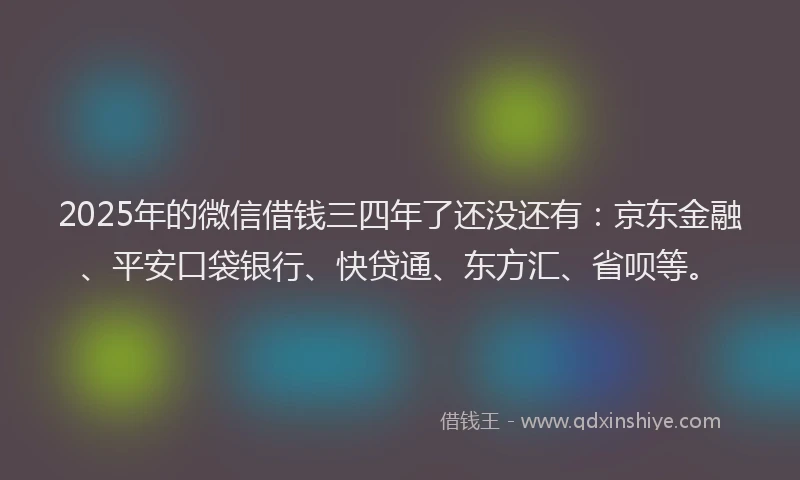 2025年的微信借钱三四年了还没还有:京东金融、平安口袋银行、快贷通、东方汇、省呗等。