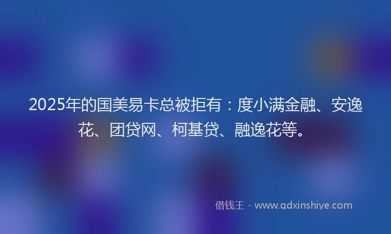 2025年的国美易卡总被拒有：度小满金融、安逸花、团贷网、柯基贷、融逸花等。