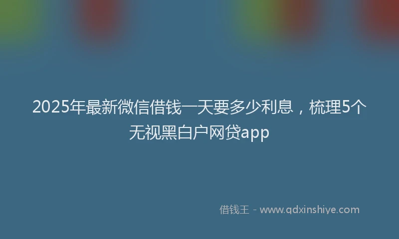2025年最新微信借钱一天要多少利息，梳理5个无视黑白户网贷app