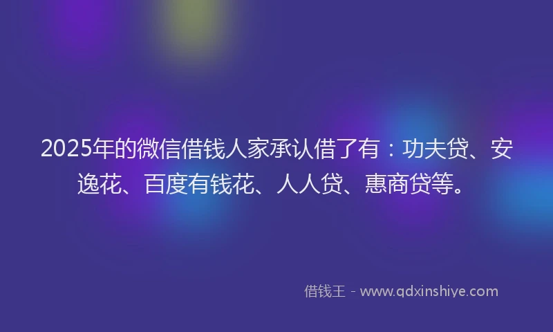 2025年的微信借钱人家承认借了有：功夫贷、安逸花、百度有钱花、人人贷、惠商贷等。