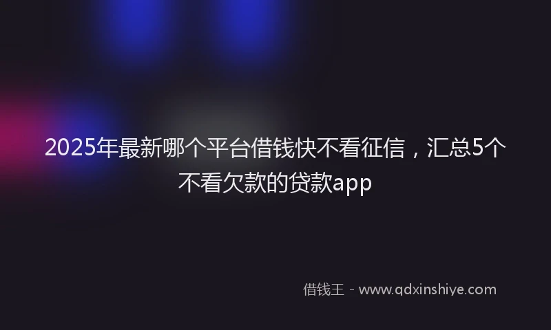 2025年最新哪个平台借钱快不看征信，汇总5个不看欠款的贷款app