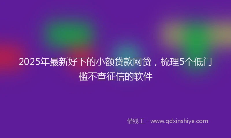 2025年最新好下的小额贷款网贷，梳理5个低门槛不查征信的软件