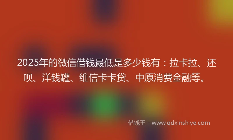 2025年的微信借钱最低是多少钱有：拉卡拉、还呗、洋钱罐、维信卡卡贷、中原消费金融等。