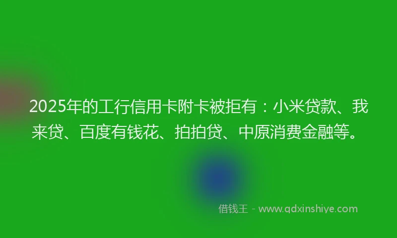 2025年的工行信用卡附卡被拒有：小米贷款、我来贷、百度有钱花、拍拍贷、中原消费金融等。
