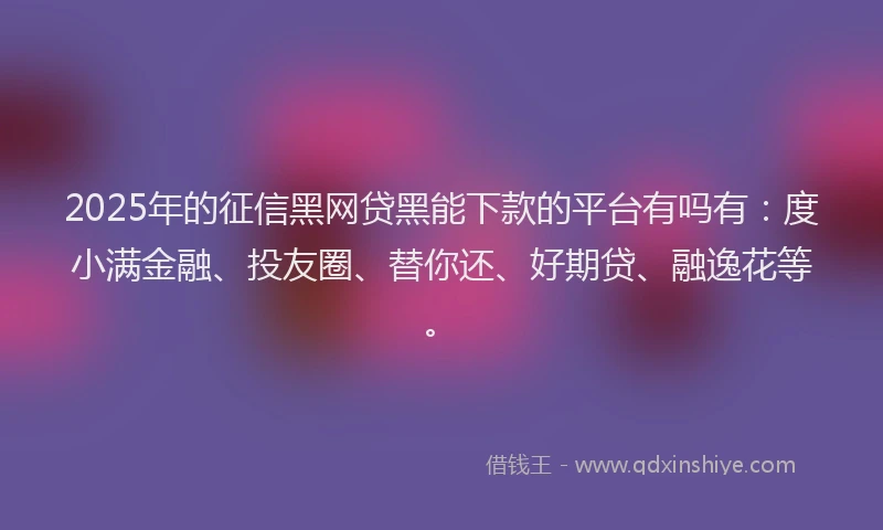 2025年的征信黑网贷黑能下款的平台有吗有：度小满金融、投友圈、替你还、好期贷、融逸花等。