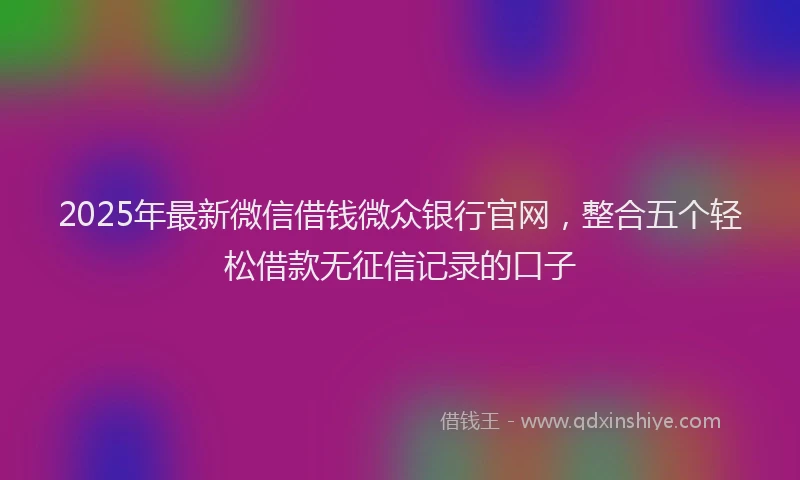 2025年最新微信借钱微众银行官网，整合五个轻松借款无征信记录的口子