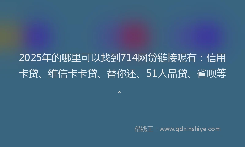 2025年的哪里可以找到714网贷链接呢有：信用卡贷、维信卡卡贷、替你还、51人品贷、省呗等。