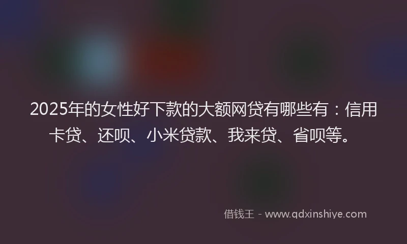 2025年的女性好下款的大额网贷有哪些有：信用卡贷、还呗、小米贷款、我来贷、省呗等。