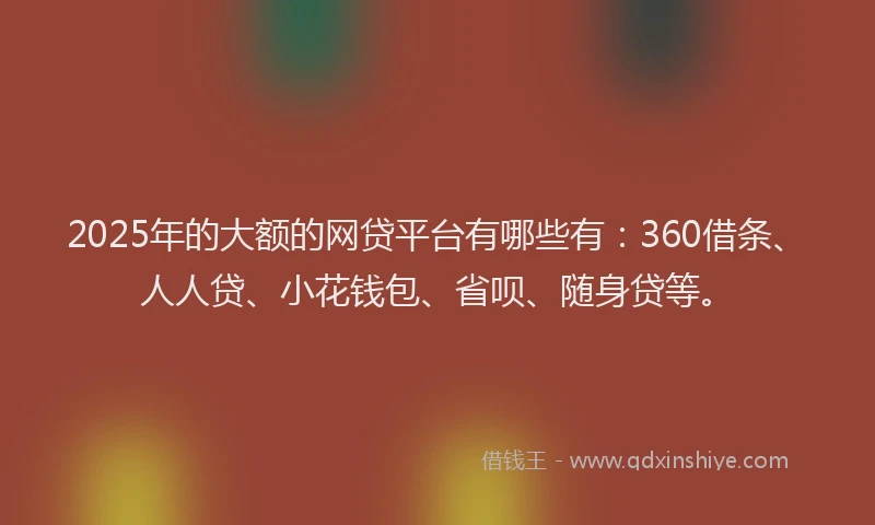 2025年的大额的网贷平台有哪些有：360借条、人人贷、小花钱包、省呗、随身贷等。