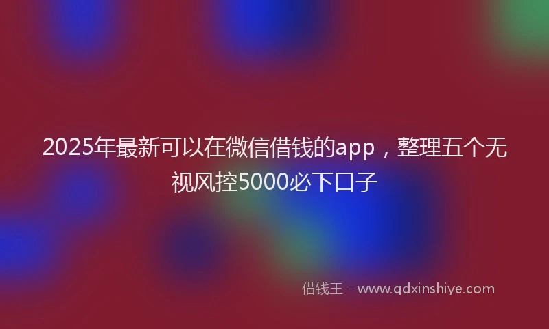 2025年最新可以在微信借钱的app，整理五个无视风控5000必下口子