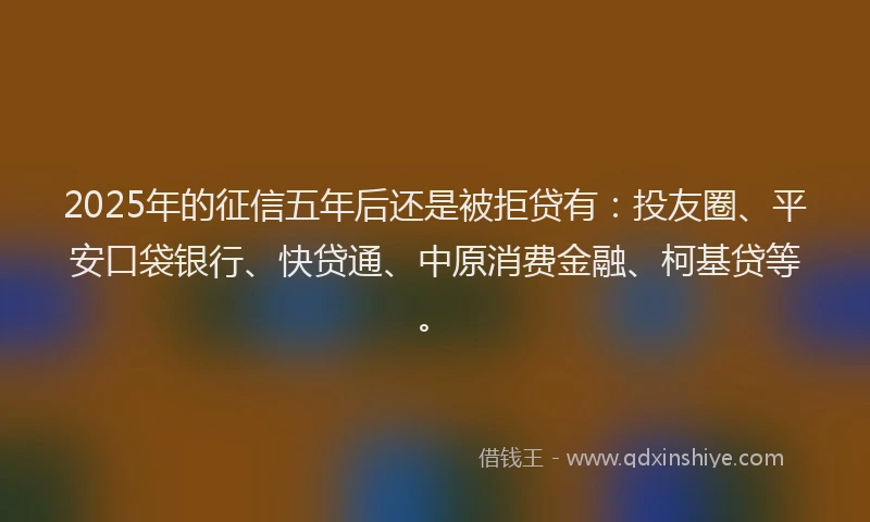 2025年的征信五年后还是被拒贷有：投友圈、平安口袋银行、快贷通、中原消费金融、柯基贷等。