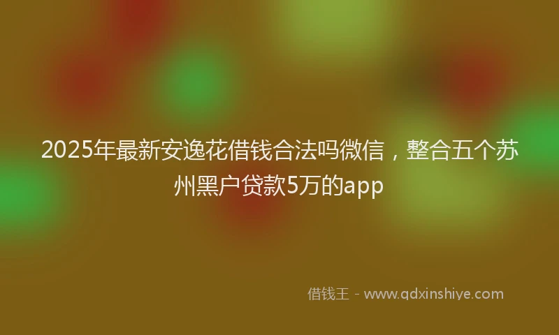 2025年最新安逸花借钱合法吗微信，整合五个苏州黑户贷款5万的app