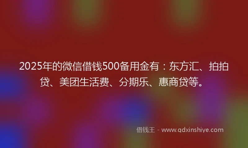 2025年的微信借钱500备用金有：东方汇、拍拍贷、美团生活费、分期乐、惠商贷等。