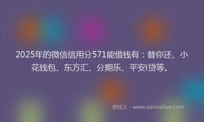 2025年的微信信用分571能借钱有：替你还、小花钱包、东方汇、分期乐、平安i贷等。