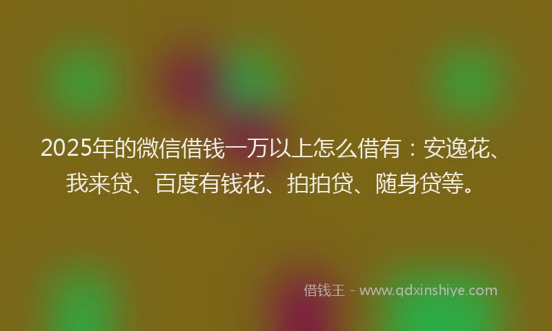 2025年的微信借钱一万以上怎么借有：安逸花、我来贷、百度有钱花、拍拍贷、随身贷等。