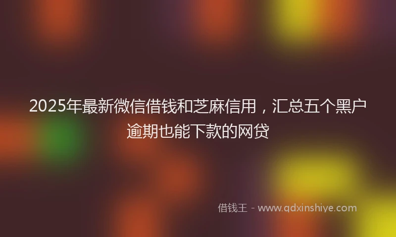2025年最新微信借钱和芝麻信用，汇总五个黑户逾期也能下款的网贷