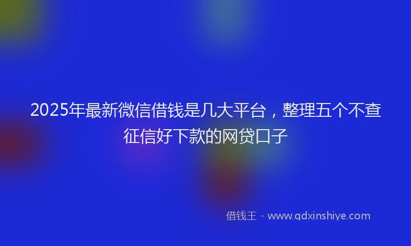 2025年最新微信借钱是几大平台，整理五个不查征信好下款的网贷口子