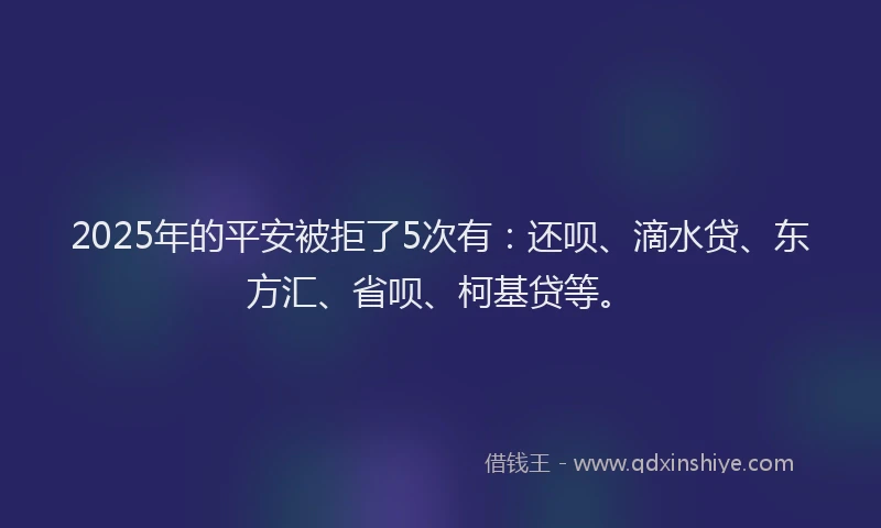 2025年的平安被拒了5次有：还呗、滴水贷、东方汇、省呗、柯基贷等。