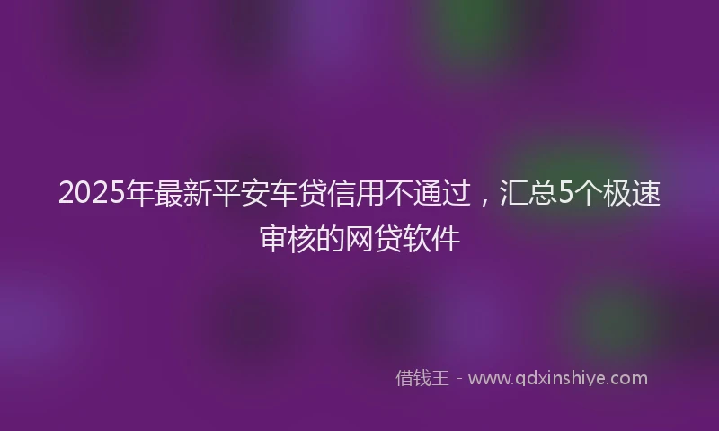 2025年最新平安车贷信用不通过，汇总5个极速审核的网贷软件