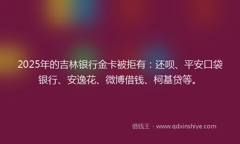 2025年的吉林银行金卡被拒有：还呗、平安口袋银行、安逸花、微博借钱、柯基贷等。