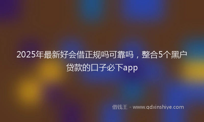 2025年最新好会借正规吗可靠吗，整合5个黑户贷款的口子必下app