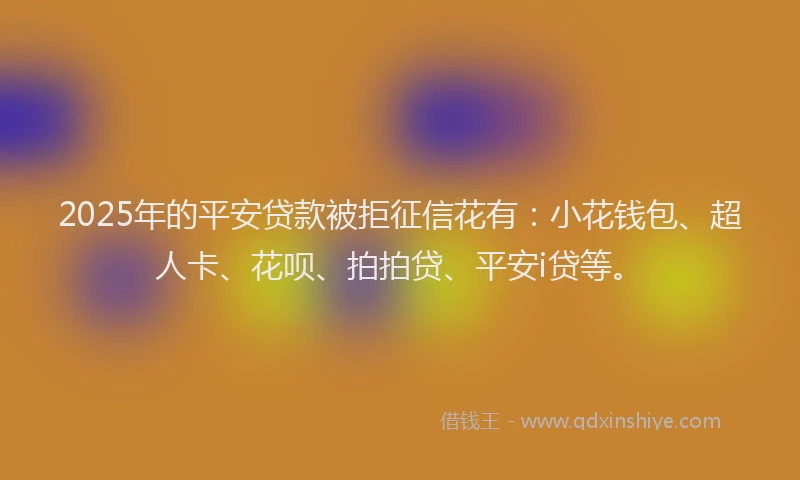 2025年的平安贷款被拒征信花有：小花钱包、超人卡、花呗、拍拍贷、平安i贷等。