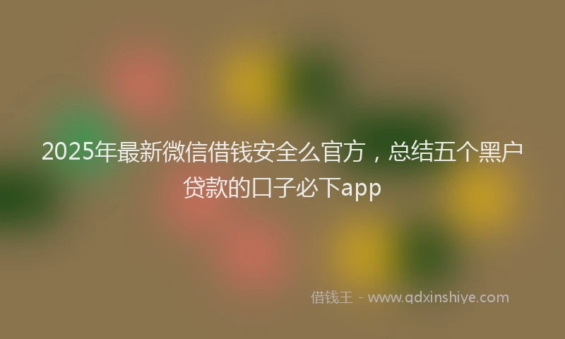 2025年最新微信借钱安全么官方，总结五个黑户贷款的口子必下app