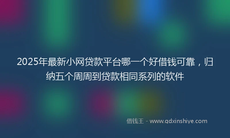 2025年最新小网贷款平台哪一个好借钱可靠，归纳五个周周到贷款相同系列的软件