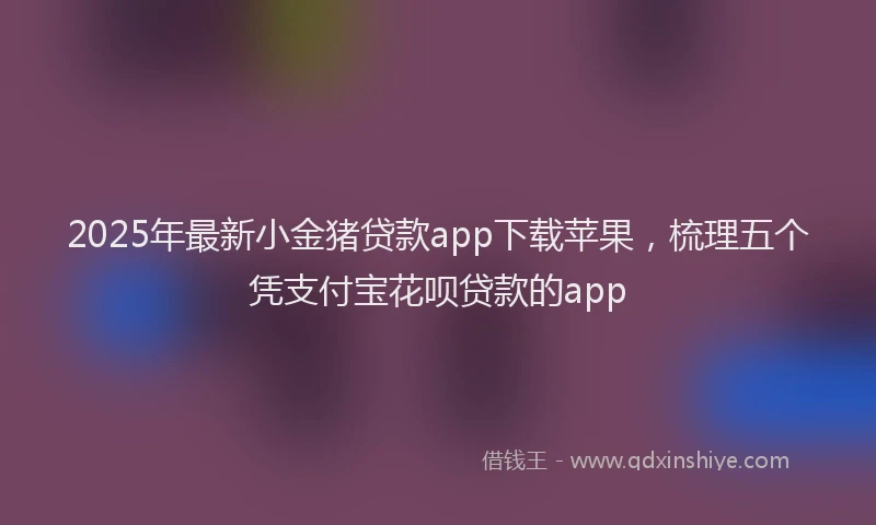 2025年最新小金猪贷款app下载苹果，梳理五个凭支付宝花呗贷款的app