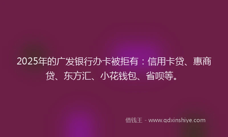2025年的广发银行办卡被拒有：信用卡贷、惠商贷、东方汇、小花钱包、省呗等。