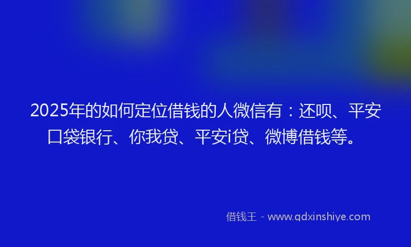 2025年的如何定位借钱的人微信有：还呗、平安口袋银行、你我贷、平安i贷、微博借钱等。