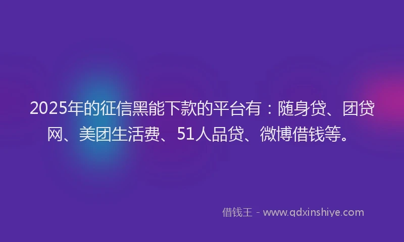 2025年的征信黑能下款的平台有：随身贷、团贷网、美团生活费、51人品贷、微博借钱等。