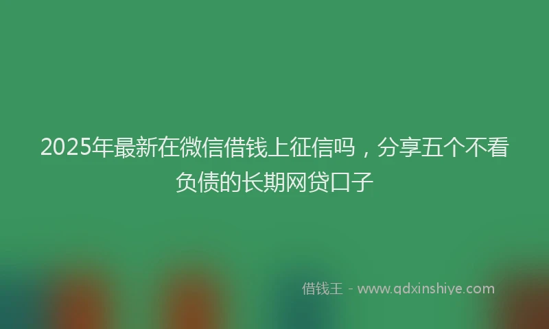 2025年最新在微信借钱上征信吗，分享五个不看负债的长期网贷口子