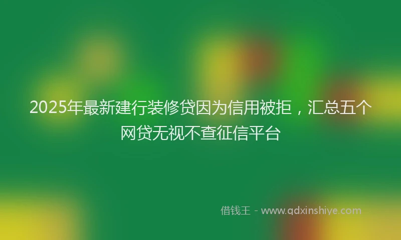 2025年最新建行装修贷因为信用被拒，汇总五个网贷无视不查征信平台