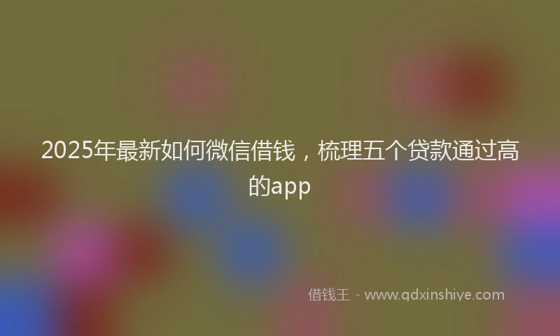 2025年最新如何微信借钱，梳理五个贷款通过高的app