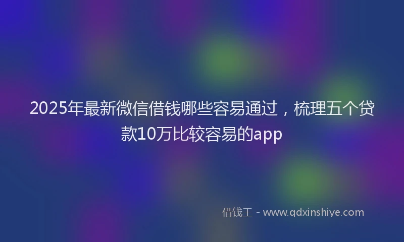 2025年最新微信借钱哪些容易通过，梳理五个贷款10万比较容易的app