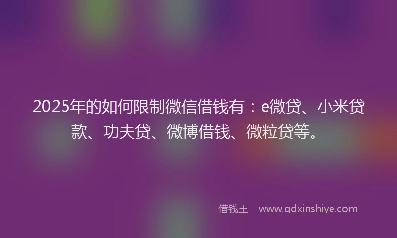 2025年的如何限制微信借钱有：e微贷、小米贷款、功夫贷、微博借钱、微粒贷等。