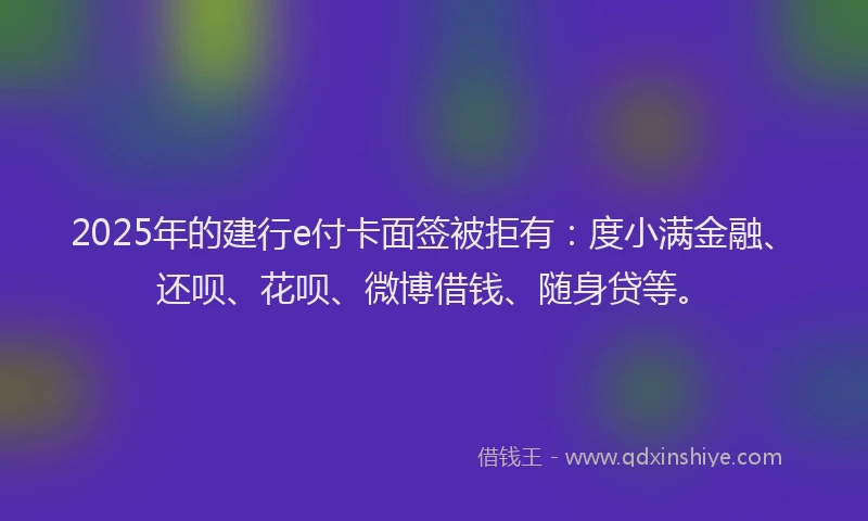 2025年的建行e付卡面签被拒有：度小满金融、还呗、花呗、微博借钱、随身贷等。