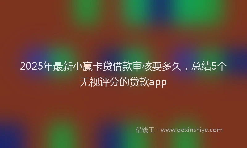 2025年最新小赢卡贷借款审核要多久，总结5个无视评分的贷款app