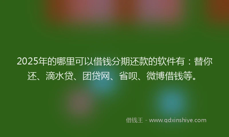 2025年的哪里可以借钱分期还款的软件有：替你还、滴水贷、团贷网、省呗、微博借钱等。