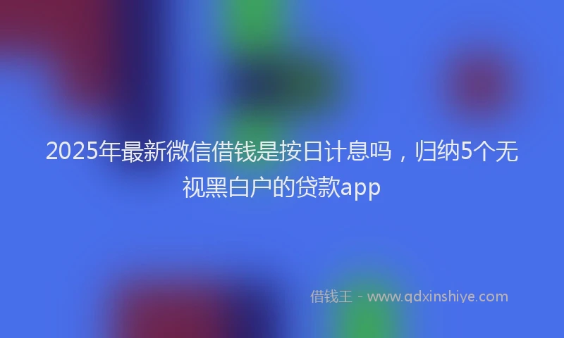 2025年最新微信借钱是按日计息吗，归纳5个无视黑白户的贷款app