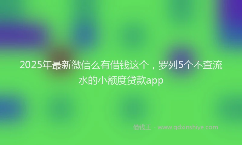 2025年最新微信么有借钱这个，罗列5个不查流水的小额度贷款app