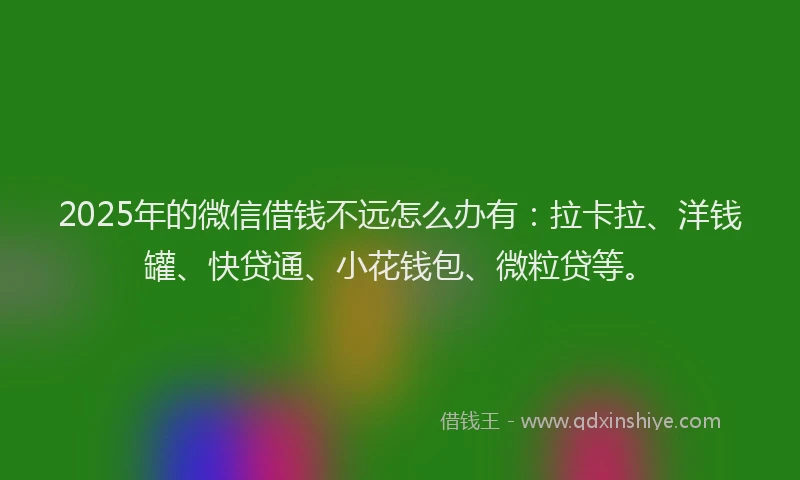 2025年的微信借钱不远怎么办有：拉卡拉、洋钱罐、快贷通、小花钱包、微粒贷等。